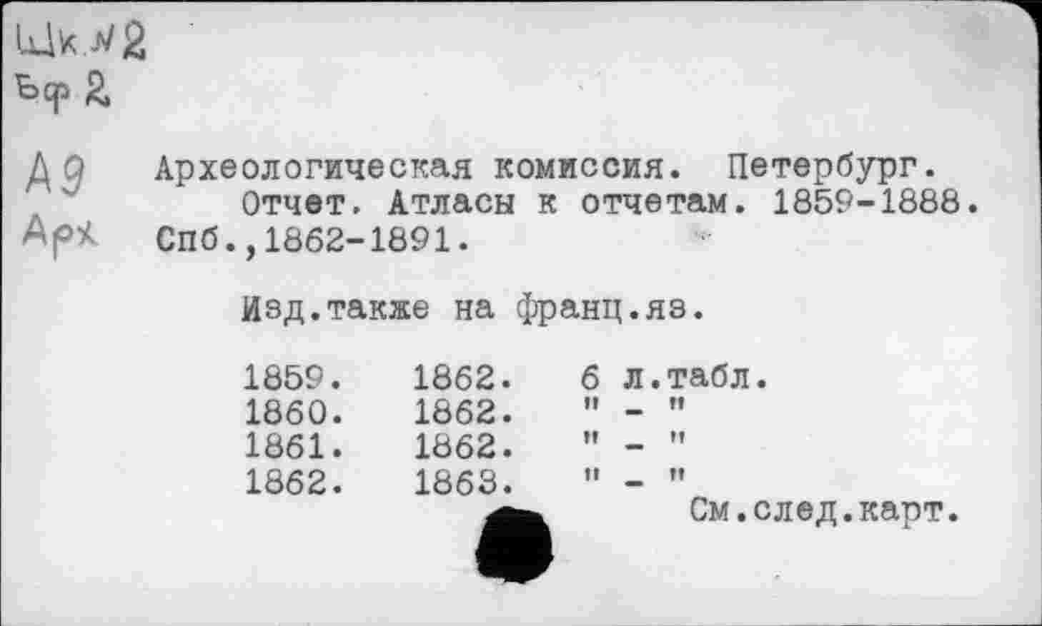 ﻿Ьср 2
J\9
Арі
Археологическая комиссия. Петербург.
Отчет. Атласы к отчетам. 1859-1888. Спб.,1862-1891.
Изд.также на франц.яз.
1859.	1862.	6	л.табл.
1860.	1862.	It	в п
1861.	1862.	Î!	
1862.	1863. а	II	- " См.след.карт